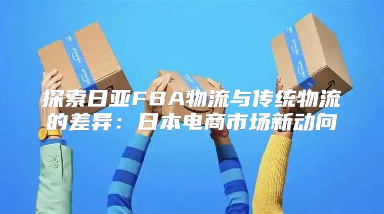 探索日亚FBA物流与传统物流的差异：日本电商市场新动向