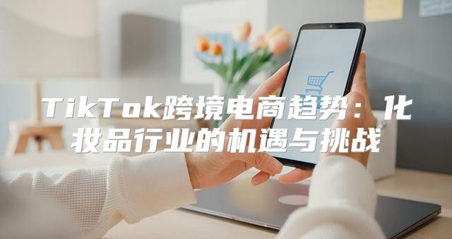 TikTok跨境电商趋势：化妆品行业的机遇与挑战