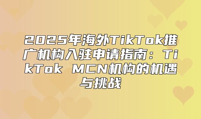 2025年海外TikTok推广机构入驻申请指南：TikTok MCN机构的机遇与挑战
