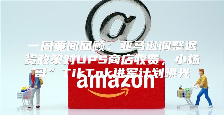 一周要闻回顾：亚马逊调整退货政策对UPS商店收费，小杨哥”TikTok进军计划曝光