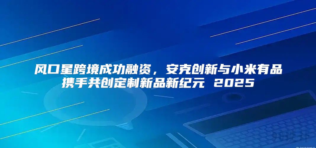 风口星跨境成功融资，安克创新与小米有品携手共创定制新品新纪元 2025