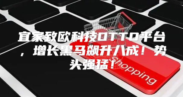 宜家致欧科技OTTO平台，增长黑马飙升八成！势头强猛！