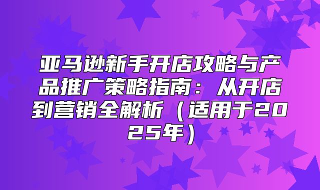 亚马逊新手开店攻略与产品推广策略指南：从开店到营销全解析适用于2025年