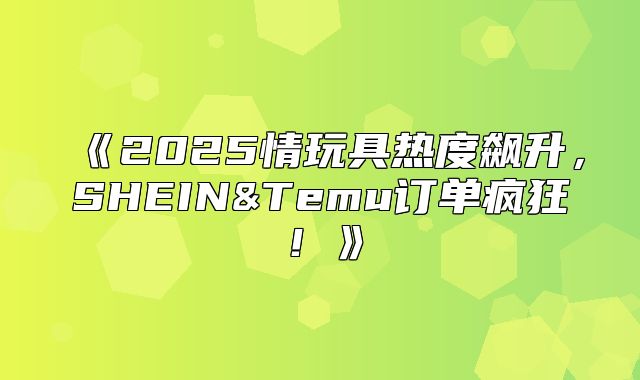 2025情玩具热度飙升，SHEIN&Temu订单疯狂！