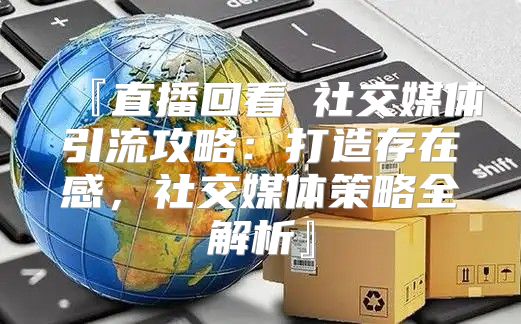 『直播回看③社交媒体引流攻略：打造存在感，社交媒体策略全解析』