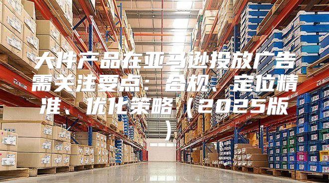 大件产品在亚马逊投放广告需关注要点：合规、定位精准、优化策略2025版