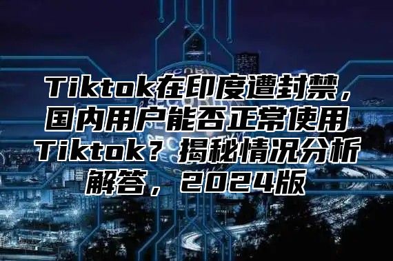 Tiktok在印度遭封禁，国内用户能否正常使用Tiktok？揭秘情况分析解答，2025版