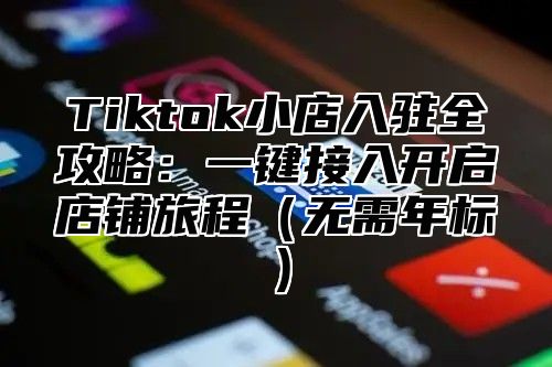 Tiktok小店入驻全攻略：一键接入开启店铺旅程无需年标