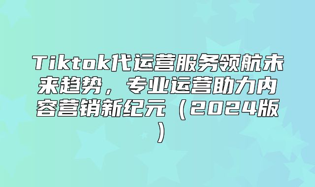 Tiktok代运营服务领航未来趋势，专业运营助力内容营销新纪元2025版