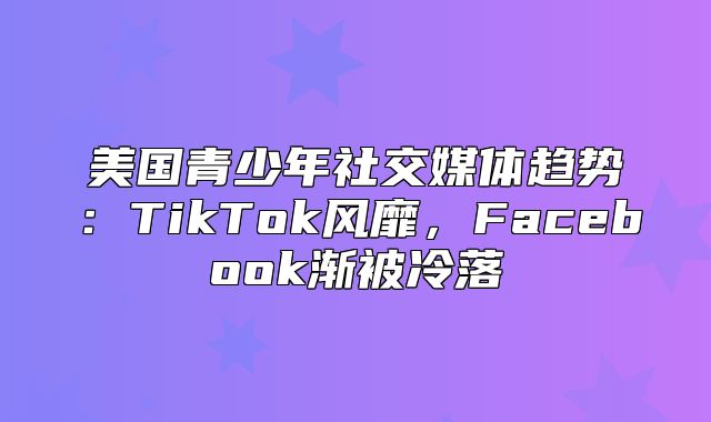 美国青少年社交媒体趋势：TikTok风靡，Facebook渐被冷落