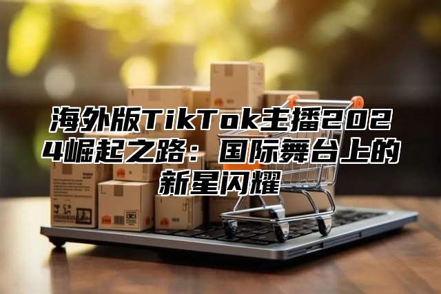 海外版TikTok主播2025崛起之路：国际舞台上的新星闪耀
