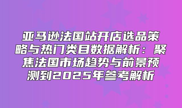 亚马逊法国站开店选品策略与热门类目数据解析：聚焦法国市场趋势与前景预测到2025年参考解析