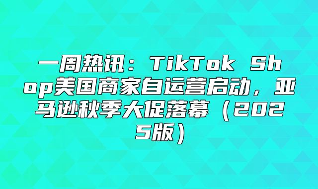 一周热讯：TikTok Shop美国商家自运营启动，亚马逊秋季大促落幕2025版