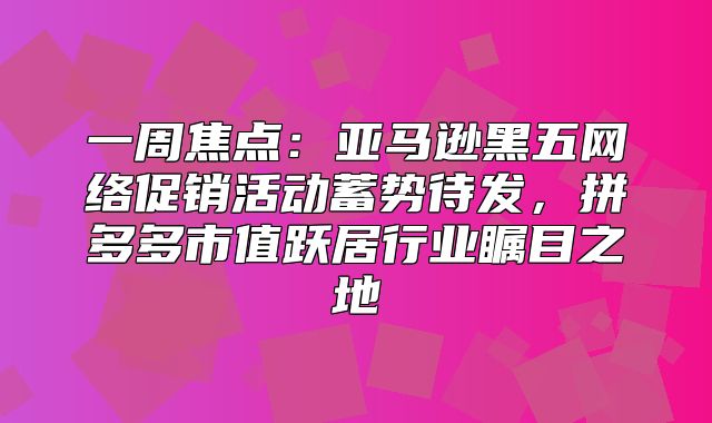 一周焦点：亚马逊黑五网络促销活动蓄势待发，拼多多市值跃居行业瞩目之地