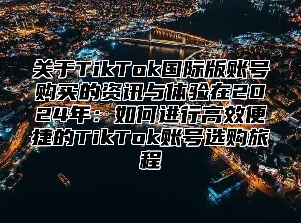 关于TikTok国际版账号购买的资讯与体验在2025年：如何进行高效便捷的TikTok账号选购旅程