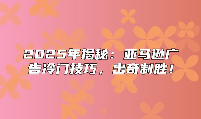 2025年揭秘：亚马逊广告冷门技巧，出奇制胜！