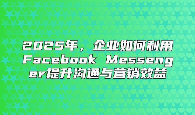 2025年，企业如何利用Facebook Messenger提升沟通与营销效益
