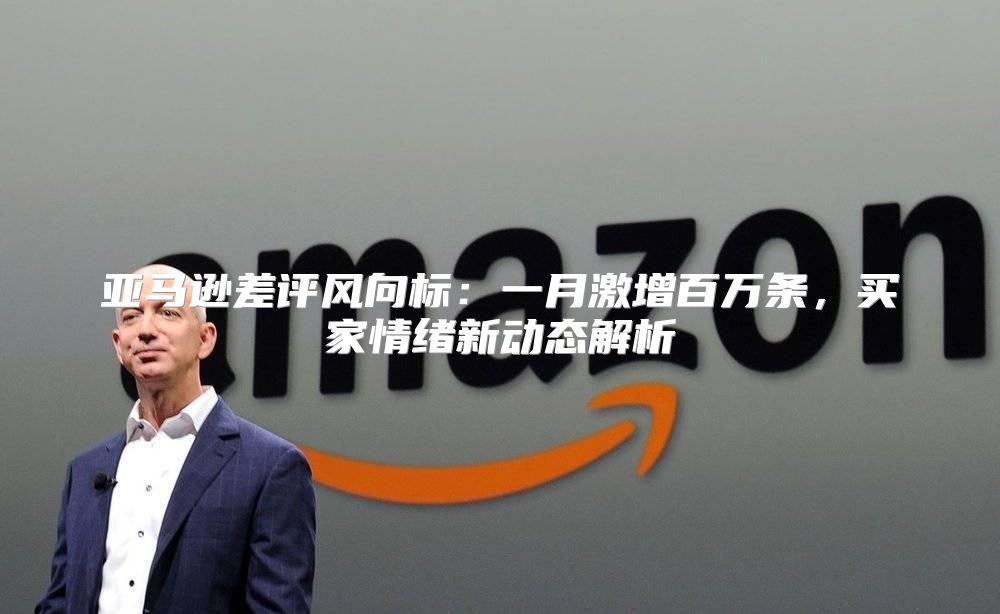 亚马逊差评风向标：一月激增百万条，买家情绪新动态解析