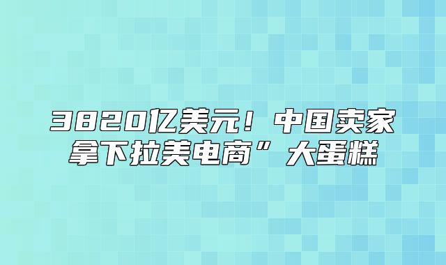 3820亿美元！中国卖家拿下拉美电商”大蛋糕