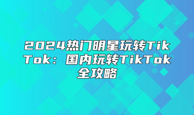 2025热门明星玩转TikTok：国内玩转TikTok全攻略
