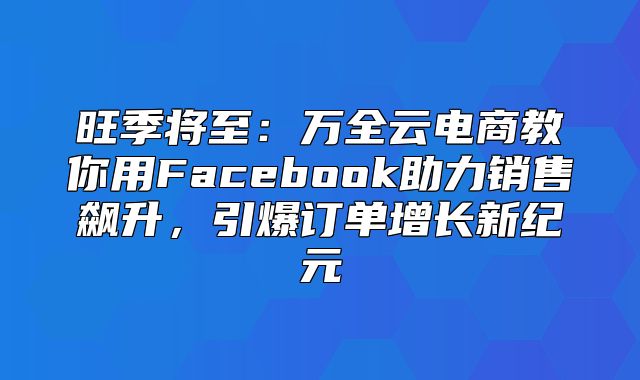 旺季将至：万全云电商教你用Facebook助力销售飙升，引爆订单增长新纪元