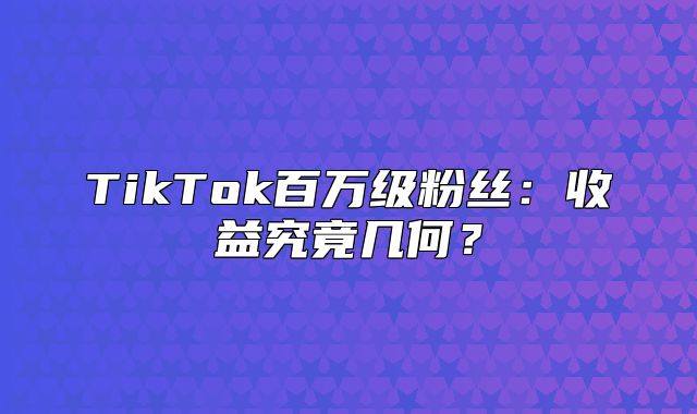 TikTok百万级粉丝：收益究竟几何？