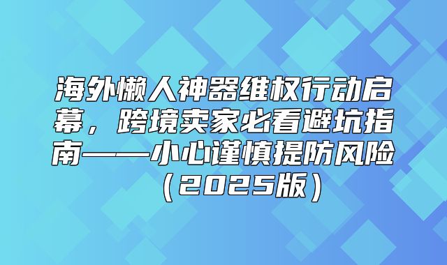 海外懒人神器维权行动启幕，跨境卖家必看避坑指南——小心谨慎提防风险2025版