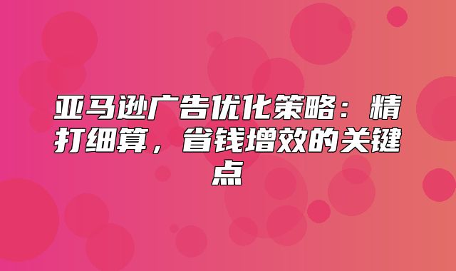 亚马逊广告优化策略：精打细算，省钱增效的关键点