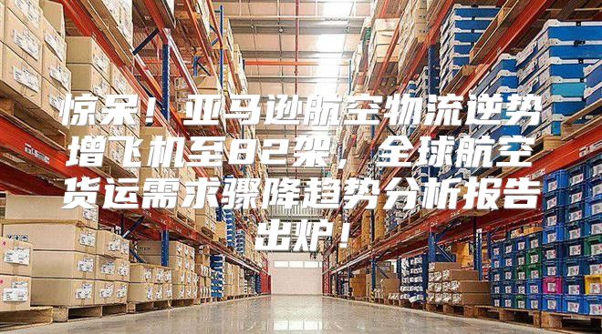 惊呆！亚马逊航空物流逆势增飞机至82架，全球航空货运需求骤降趋势分析报告出炉！