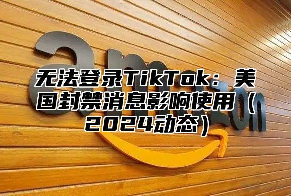 无法登录TikTok：美国封禁消息影响使用2025动态