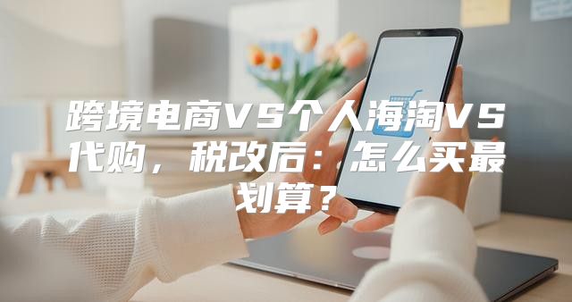 跨境电商VS个人海淘VS代购，税改后：怎么买最划算？