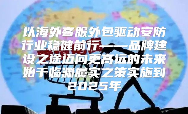 以海外客服外包驱动安防行业稳健前行——品牌建设之途迈向更高远的未来始于临渊履实之策实施到2025年