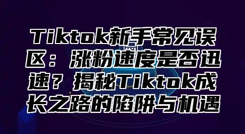 Tiktok新手常见误区：涨粉速度是否迅速？揭秘Tiktok成长之路的陷阱与机遇