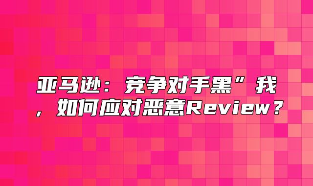 亚马逊：竞争对手黑”我，如何应对恶意Review？