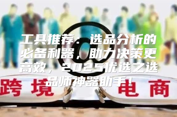 工具推荐：选品分析的必备利器，助力决策更高效，2025优选之选品师神器助手！