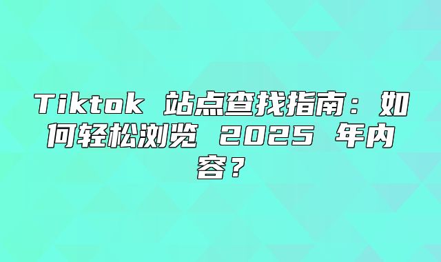 Tiktok 站点查找指南：如何轻松浏览 2025 年内容？