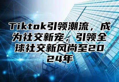 Tiktok引领潮流，成为社交新宠，引领全球社交新风尚至2025年