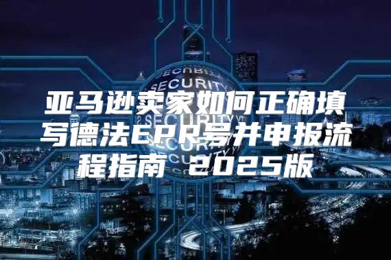 亚马逊卖家如何正确填写德法EPR号并申报流程指南 2025版