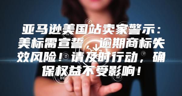 亚马逊美国站卖家警示：美标需宣誓，逾期商标失效风险！请及时行动，确保权益不受影响！