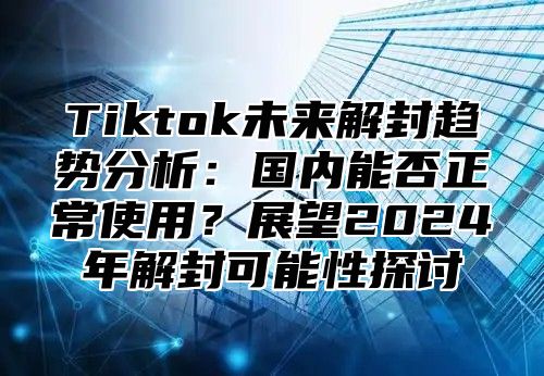 Tiktok未来解封趋势分析：国内能否正常使用？展望2025年解封可能性探讨