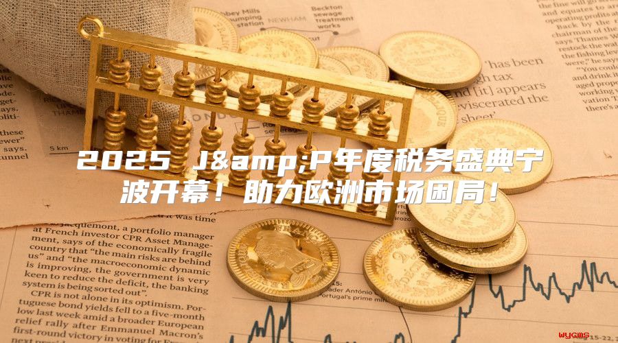 2025 J&amp;P年度税务盛典宁波开幕！助力欧洲市场困局！