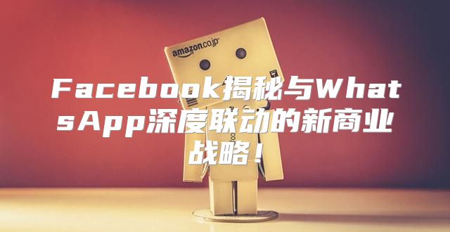 Facebook揭秘与WhatsApp深度联动的新商业战略！