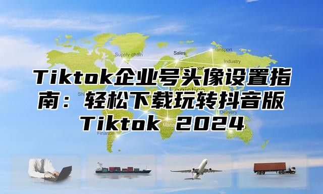 Tiktok企业号头像设置指南：轻松下载玩转抖音版Tiktok 2025