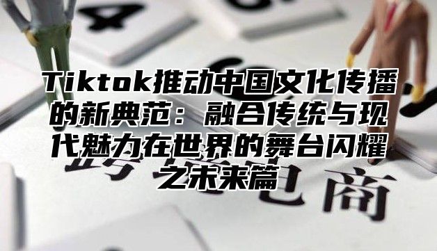 Tiktok推动中国文化传播的新典范：融合传统与现代魅力在世界的舞台闪耀之未来篇