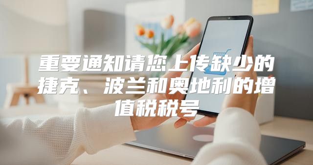 重要通知请您上传缺少的捷克、波兰和奥地利的增值税税号