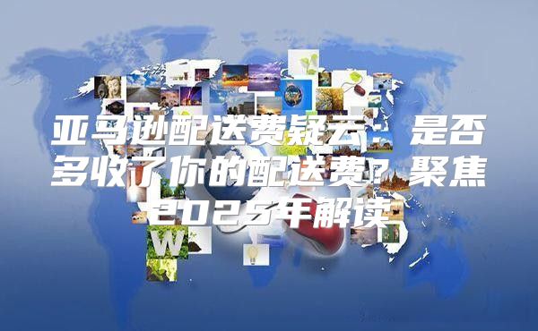 亚马逊配送费疑云：是否多收了你的配送费？聚焦2025年解读