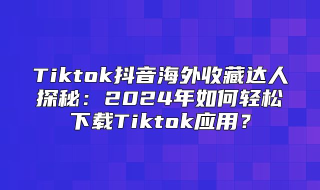 Tiktok抖音海外收藏达人探秘：2025年如何轻松下载Tiktok应用？
