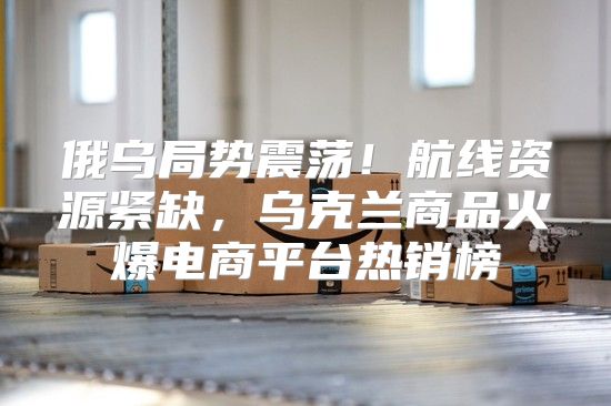 俄乌局势震荡！航线资源紧缺，乌克兰商品火爆电商平台热销榜