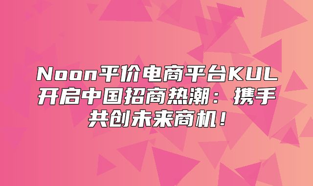 Noon平价电商平台KUL开启中国招商热潮：携手共创未来商机！