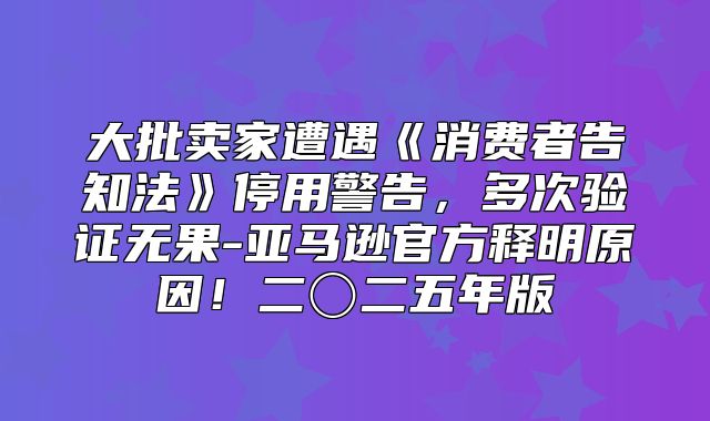 大批卖家遭遇消费者告知法停用警告，多次验证无果-亚马逊官方释明原因！二〇二五年版